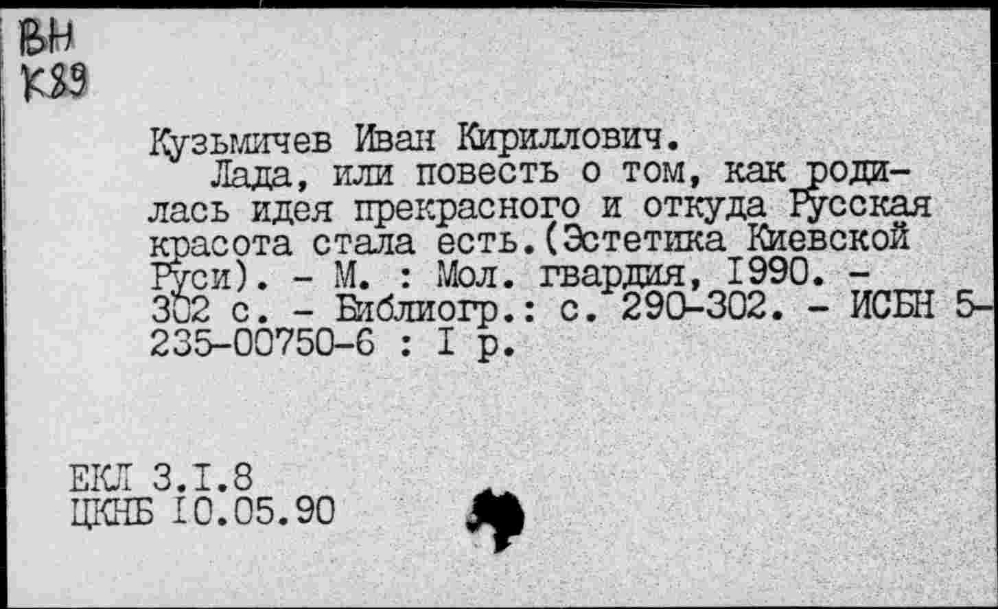 ﻿Кузьгличев Иван Кириллович.
Лада, или повесть о том, как родилась идея прекрасного и откуда Тусская красота стала есть.(Эстетика Киевской Руси). - М. : Мол. гвардия, 1990. -302 с. - Библиогр.: с. 290-302. - ИСБН 5-235-00750-0 :1р.
ЕКЛ 3.1.8
ЦКНБ £0.05.90
*